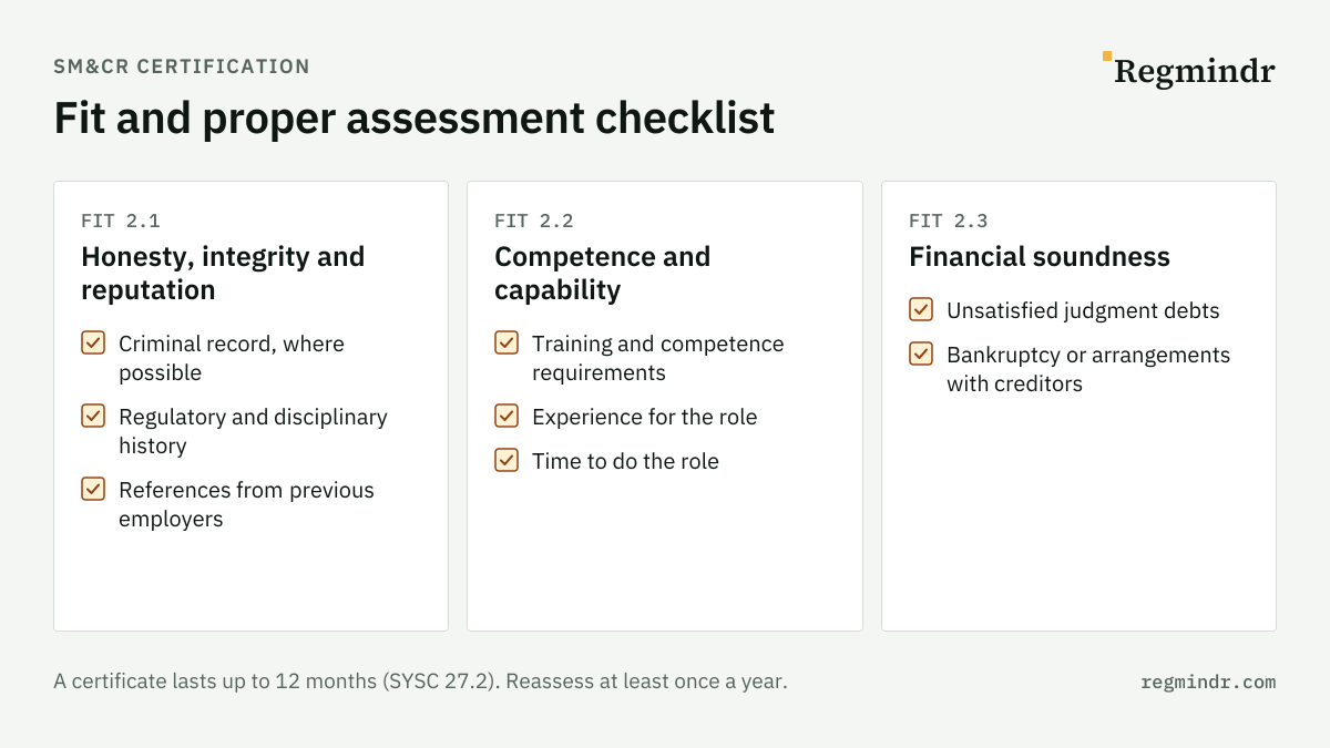 Fit and proper assessment checklist for certified staff under SM&CR: honesty, integrity and reputation (criminal record, regulatory and disciplinary history, references); competence and capability (training and competence, experience, time for the role); financial soundness (unsatisfied judgment debts, bankruptcy or arrangements with creditors). Reassess at least every 12 months.
